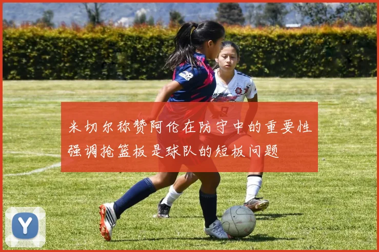 米切尔称赞阿伦在防守中的重要性强调抢篮板是球队的短板问题
