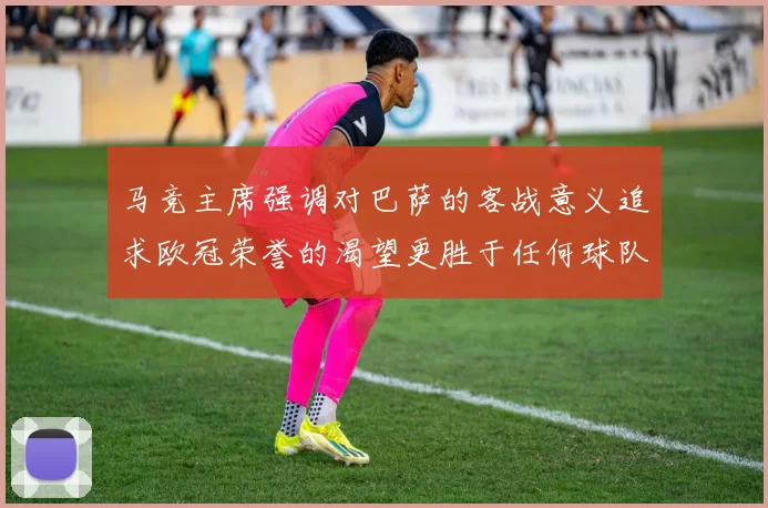 马竞主席强调对巴萨的客战意义追求欧冠荣誉的渴望更胜于任何球队