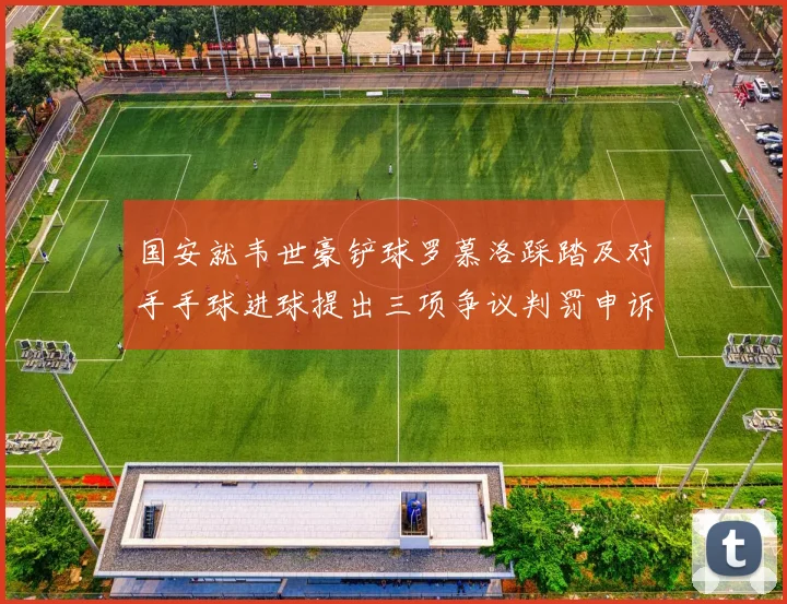 国安就韦世豪铲球罗慕洛踩踏及对手手球进球提出三项争议判罚申诉