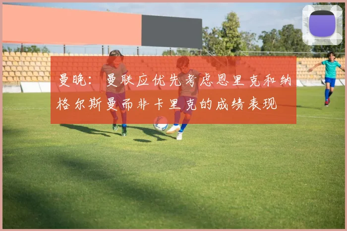 曼晚：曼联应优先考虑恩里克和纳格尔斯曼而非卡里克的成绩表现
