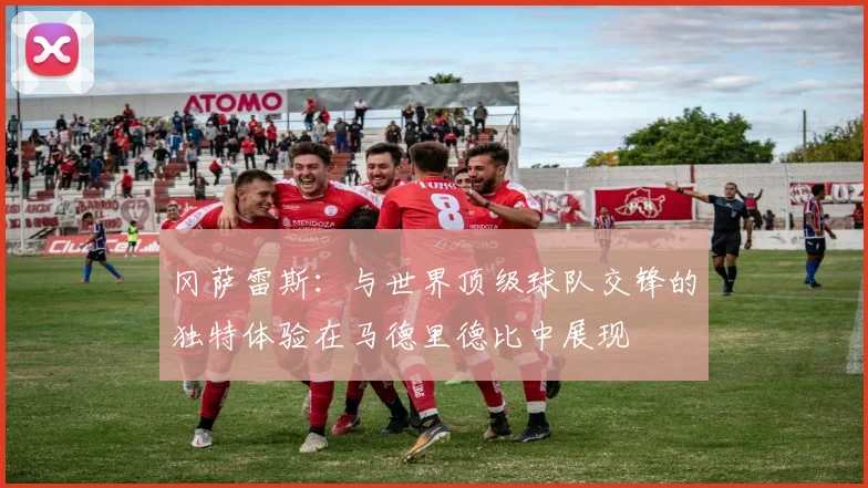冈萨雷斯：与世界顶级球队交锋的独特体验在马德里德比中展现