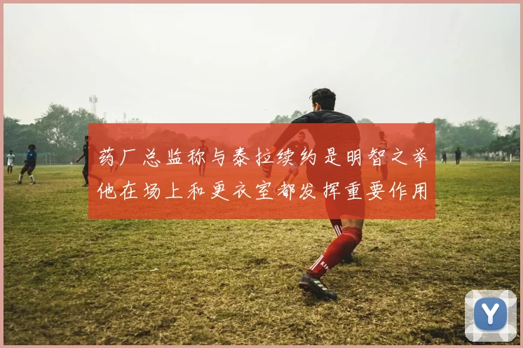 药厂总监称与泰拉续约是明智之举他在场上和更衣室都发挥重要作用