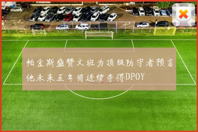 帕金斯盛赞文班为顶级防守者预言他未来五年将连续夺得DPOY