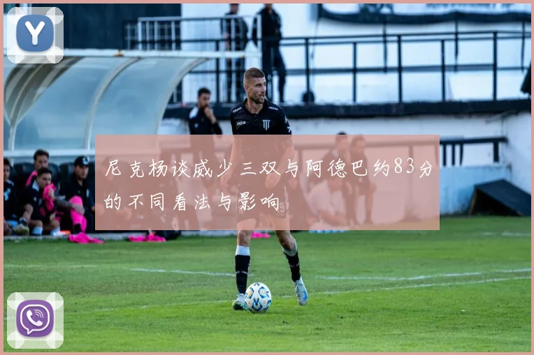 尼克杨谈威少三双与阿德巴约83分的不同看法与影响