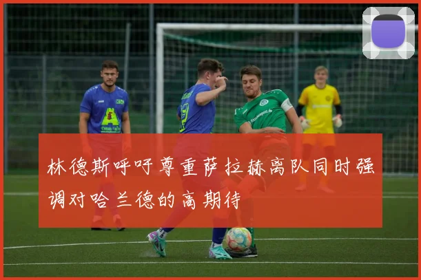 林德斯呼吁尊重萨拉赫离队同时强调对哈兰德的高期待