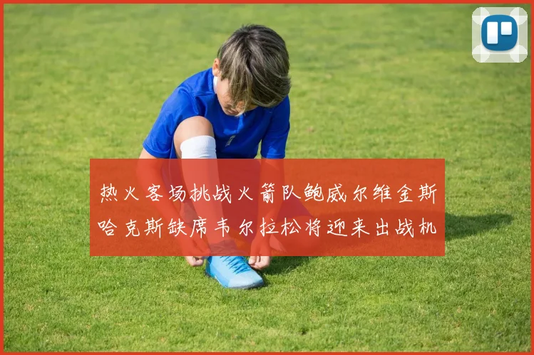 热火客场挑战火箭队鲍威尔维金斯哈克斯缺席韦尔拉松将迎来出战机会