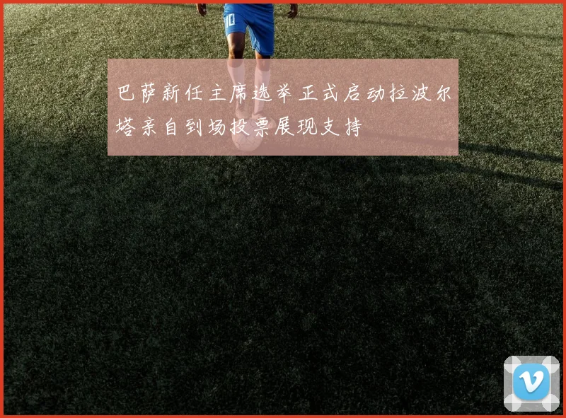 巴萨新任主席选举正式启动拉波尔塔亲自到场投票展现支持