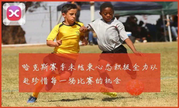 哈克斯赛季未结束心态积极全力以赴珍惜每一场比赛的机会