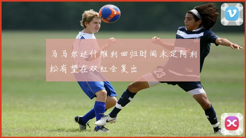 马马尔达什维利回归时间未定阿利松有望在双红会复出
