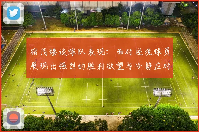 宿茂臻谈球队表现：面对逆境球员展现出强烈的胜利欲望与冷静应对能力