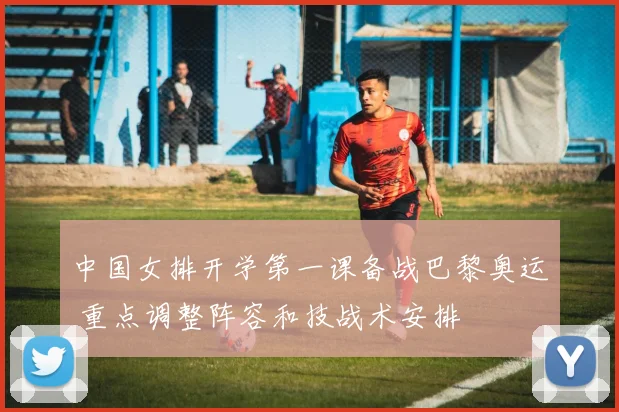 中国女排开学第一课备战巴黎奥运 重点调整阵容和技战术安排