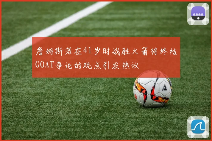 詹姆斯若在41岁时战胜火箭将终结GOAT争论的观点引发热议