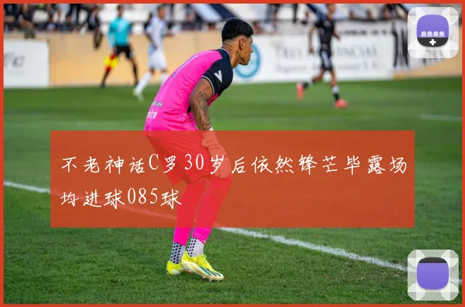 不老神话C罗30岁后依然锋芒毕露场均进球085球