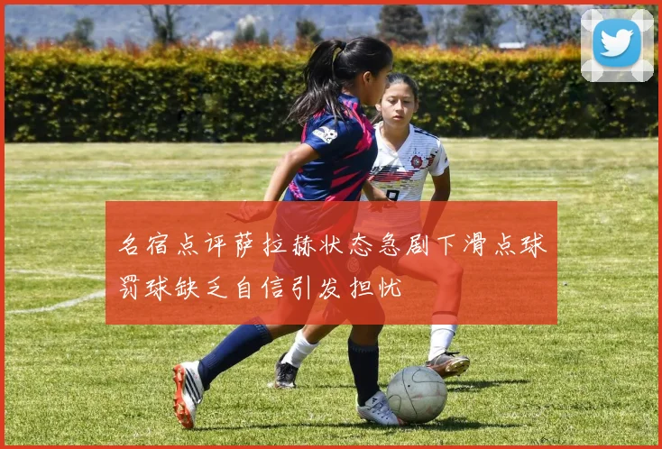 名宿点评萨拉赫状态急剧下滑点球罚球缺乏自信引发担忧