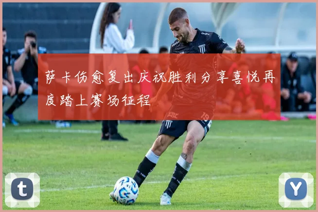 萨卡伤愈复出庆祝胜利分享喜悦再度踏上赛场征程
