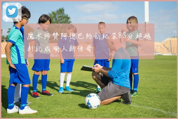 魔术师赞阿德巴约创纪录83分超越科比成湖人新传奇