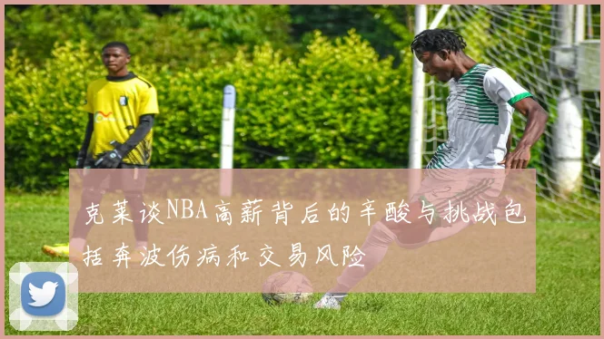 克莱谈NBA高薪背后的辛酸与挑战包括奔波伤病和交易风险