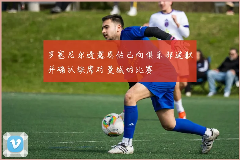 罗塞尼尔透露恩佐已向俱乐部道歉并确认缺席对曼城的比赛