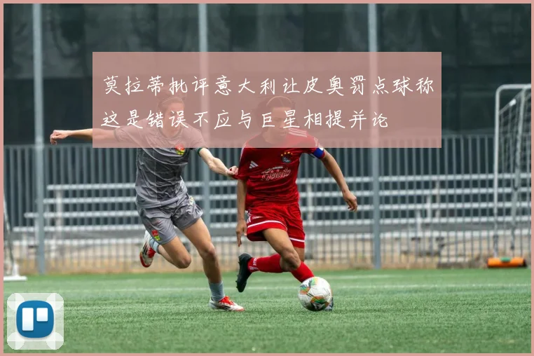 莫拉蒂批评意大利让皮奥罚点球称这是错误不应与巨星相提并论